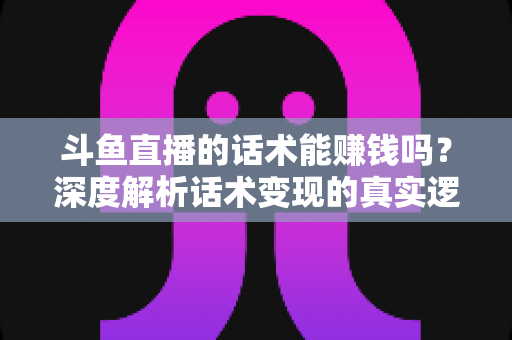 斗鱼直播的话术能赚钱吗？深度解析话术变现的真实逻辑与实操赚钱指南
