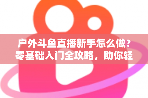 户外斗鱼直播新手怎么做？零基础入门全攻略，助你轻松开启户外直播之旅