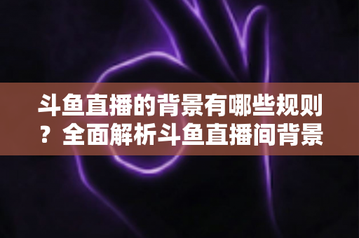 斗鱼直播的背景有哪些规则？全面解析斗鱼直播间背景设置规范与避坑指南
