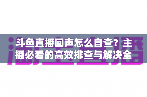 斗鱼直播回声怎么自查？主播必看的高效排查与解决全攻略