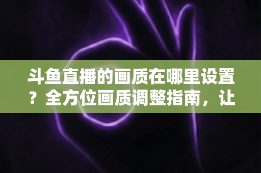 斗鱼直播的画质在哪里设置？全方位画质调整指南，让你畅享超清观播体验