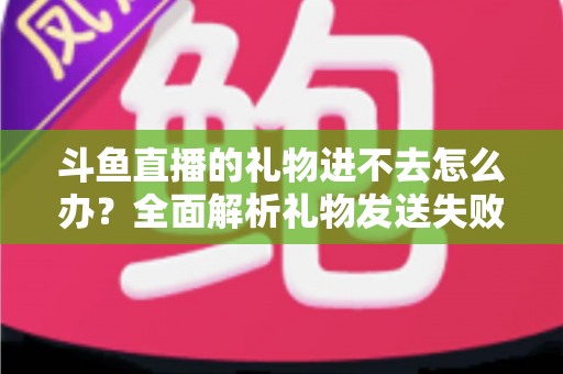 斗鱼直播的礼物进不去怎么办？全面解析礼物发送失败的原因与解决方法