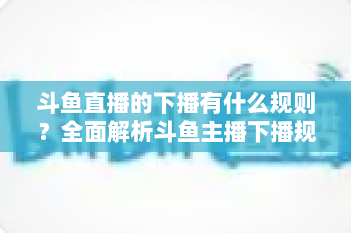 斗鱼直播的下播有什么规则？全面解析斗鱼主播下播规范、注意事项与实用指南
