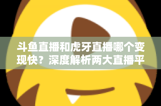 斗鱼直播和虎牙直播哪个变现快？深度解析两大直播平台的赚钱速度与变现策略