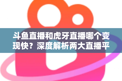 斗鱼直播和虎牙直播哪个变现快？深度解析两大直播平台的赚钱速度与变现策略