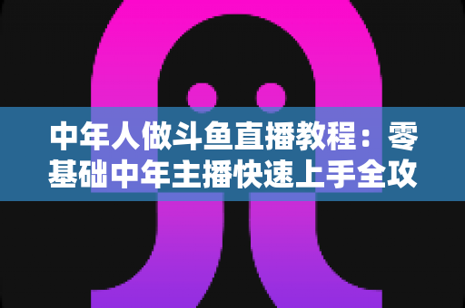 中年人做斗鱼直播教程:零基础中年主播快速上手全攻略 中年人做斗鱼直播教程:零基础中年主播快速上手全攻略