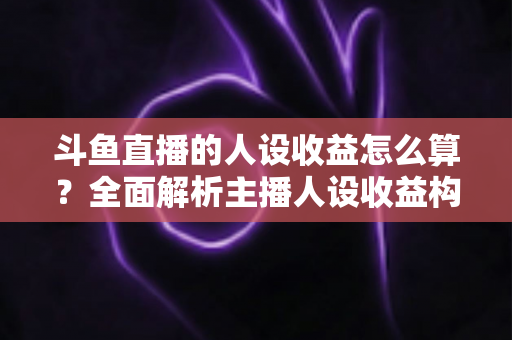 斗鱼直播的人设收益怎么算？全面解析主播人设收益构成、分成规则与提升技巧