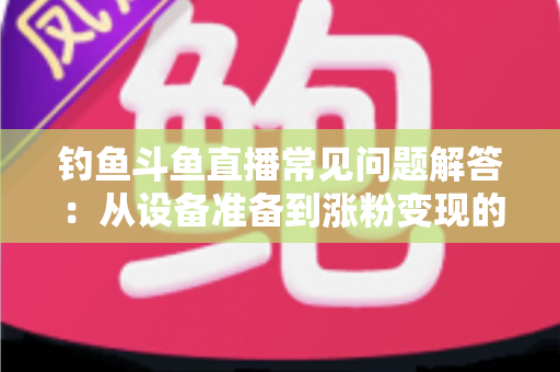 钓鱼斗鱼直播常见问题解答：从设备准备到涨粉变现的新手主播全方位指南