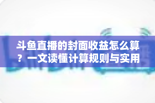 斗鱼直播的封面收益怎么算？一文读懂计算规则与实用提升技巧