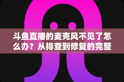 斗鱼直播的麦克风不见了怎么办?从排查到修复的完整实用指南 斗鱼直播的麦克风不见了怎么办?从排查到修复的完整实用指南