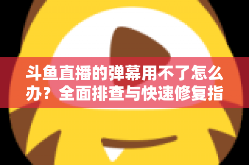 斗鱼直播的弹幕用不了怎么办？全面排查与快速修复指南大全
