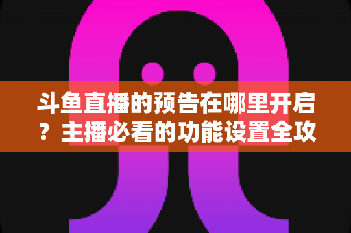 斗鱼直播的预告在哪里开启?主播必看的功能设置全攻略与实操教程 斗鱼直播的预告在哪里开启?主播必看的功能设置全攻略与实操教程