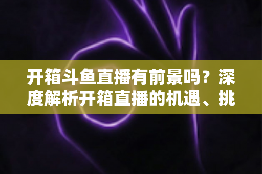开箱斗鱼直播有前景吗?深度解析开箱直播的机遇、挑战与破局之道 开箱斗鱼直播有前景吗?深度解析开箱直播的机遇、挑战与破局之道