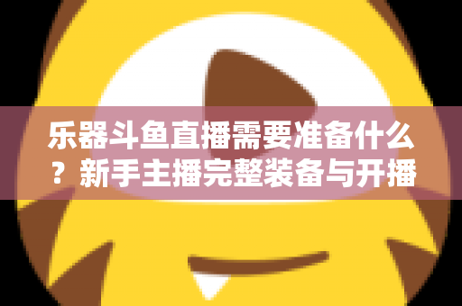 乐器斗鱼直播需要准备什么?新手主播完整装备与开播指南全解析 乐器斗鱼直播需要准备什么?新手主播完整装备与开播指南全解析