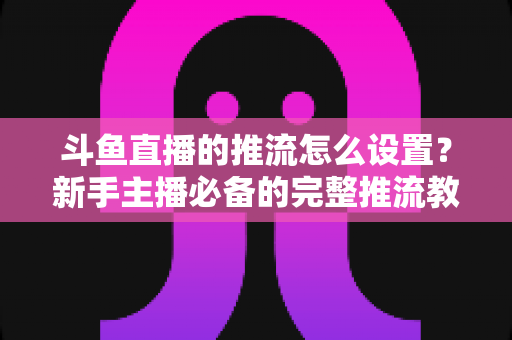 斗鱼直播的推流怎么设置？新手主播必备的完整推流教程与优化指南