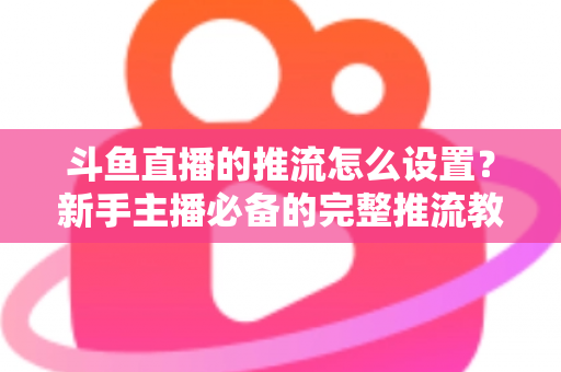 斗鱼直播的推流怎么设置？新手主播必备的完整推流教程与优化指南