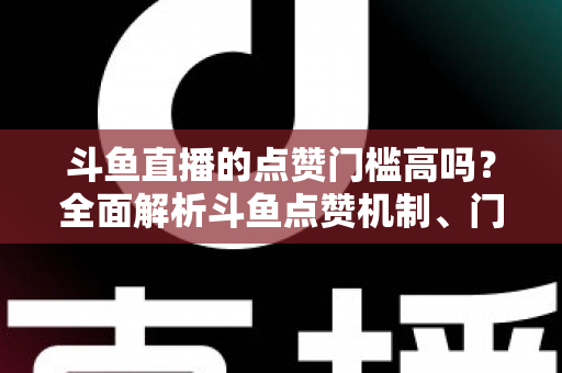 斗鱼直播的点赞门槛高吗？全面解析斗鱼点赞机制、门槛要求与提升技巧的实用指南
