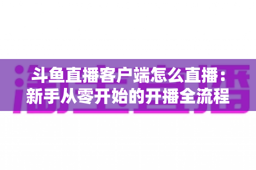 斗鱼直播客户端怎么直播：新手从零开始的开播全流程详解
