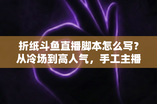 折纸斗鱼直播脚本怎么写？从冷场到高人气，手工主播必备的直播脚本创作全攻略