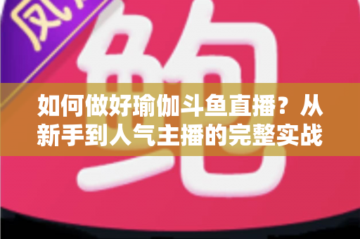 如何做好瑜伽斗鱼直播？从新手到人气主播的完整实战指南