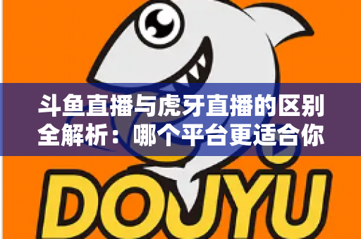 斗鱼直播与虎牙直播的区别全解析：哪个平台更适合你？一文看懂两大游戏直播巨头