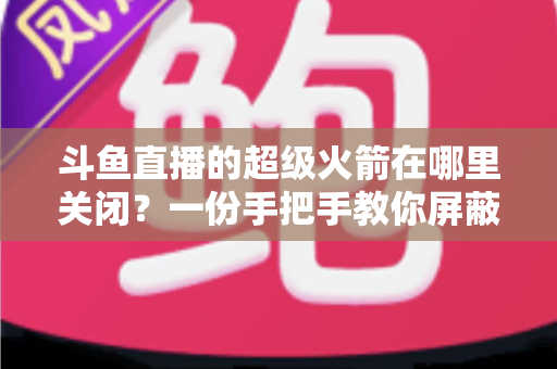 斗鱼直播的超级火箭在哪里关闭?一份手把手教你屏蔽火箭特效与误触发送的完整指南 斗鱼直播的超级火箭在哪里关闭?一份手把手教你屏蔽火箭特效与误触发送的完整指南