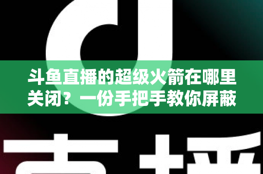 斗鱼直播的超级火箭在哪里关闭?一份手把手教你屏蔽火箭特效与误触发送的完整指南 斗鱼直播的超级火箭在哪里关闭?一份手把手教你屏蔽火箭特效与误触发送的完整指南