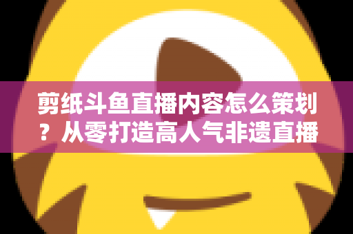 剪纸斗鱼直播内容怎么策划？从零打造高人气非遗直播间的完整方案