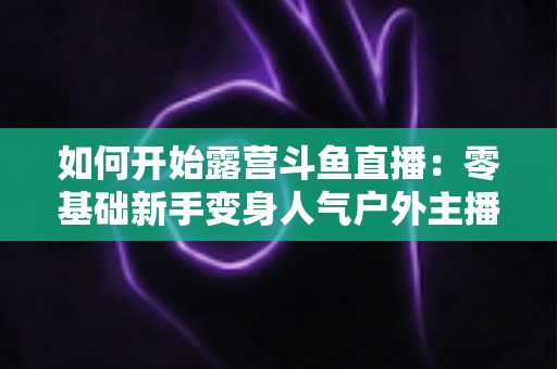 如何开始露营斗鱼直播：零基础新手变身人气户外主播的完整实战指南