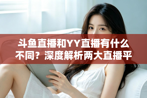 斗鱼直播和YY直播有什么不同？深度解析两大直播平台的差异与特色