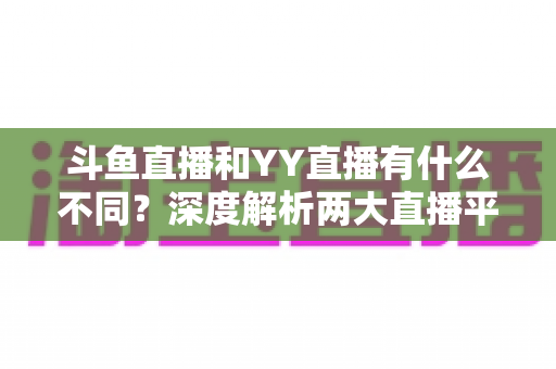 斗鱼直播和YY直播有什么不同？深度解析两大直播平台的差异与特色