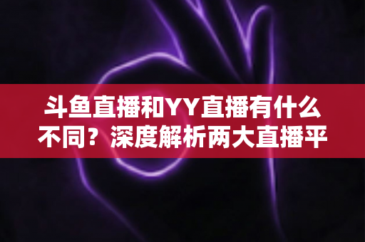 斗鱼直播和YY直播有什么不同？深度解析两大直播平台的差异与特色