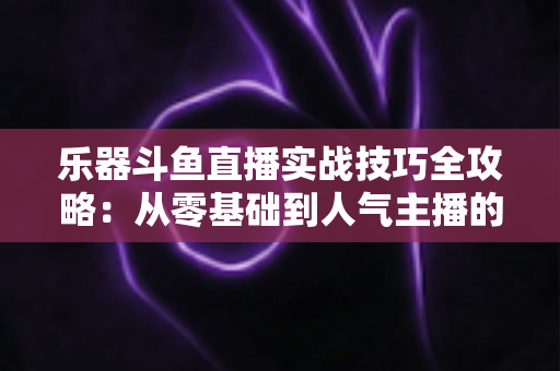 乐器斗鱼直播实战技巧全攻略：从零基础到人气主播的进阶秘籍