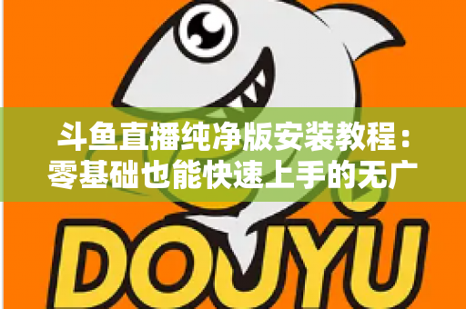 斗鱼直播纯净版安装教程：零基础也能快速上手的无广告观影指南