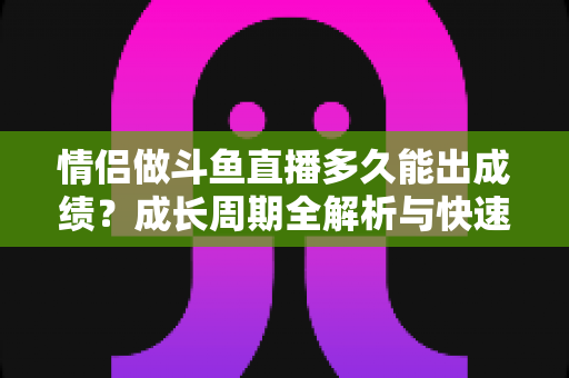 情侣做斗鱼直播多久能出成绩?成长周期全解析与快速起号实用攻略 情侣做斗鱼直播多久能出成绩?成长周期全解析与快速起号实用攻略