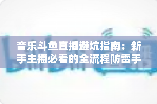 音乐斗鱼直播避坑指南:新手主播必看的全流程防雷手册 音乐斗鱼直播避坑指南:新手主播必看的全流程防雷手册