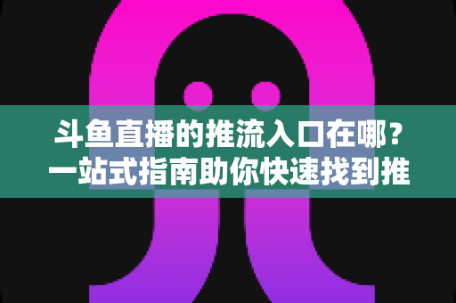 斗鱼直播的推流入口在哪？一站式指南助你快速找到推流地址，轻松开启高清直播