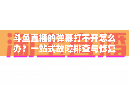 斗鱼直播的弹幕打不开怎么办？一站式故障排查与修复完全指南