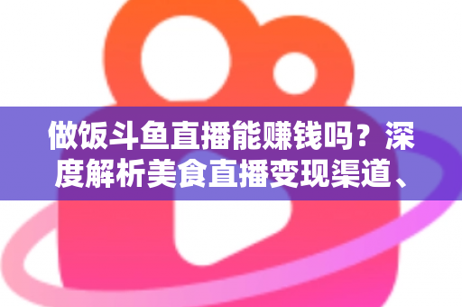 做饭斗鱼直播能赚钱吗？深度解析美食直播变现渠道、收入潜力与成功攻略