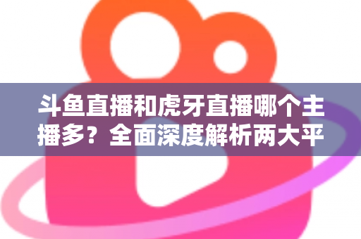 斗鱼直播和虎牙直播哪个主播多？全面深度解析两大平台主播规模与生态差异