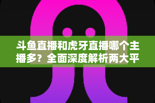 斗鱼直播和虎牙直播哪个主播多？全面深度解析两大平台主播规模与生态差异