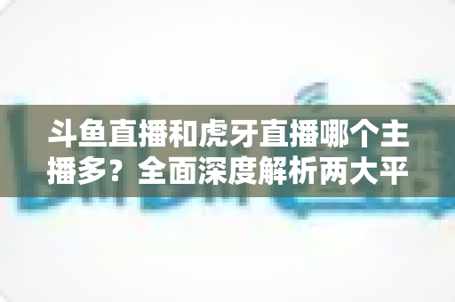 斗鱼直播和虎牙直播哪个主播多？全面深度解析两大平台主播规模与生态差异