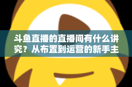 斗鱼直播的直播间有什么讲究？从布置到运营的新手主播全方位实战指南