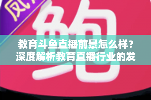教育斗鱼直播前景怎么样？深度解析教育直播行业的发展趋势与变现机遇