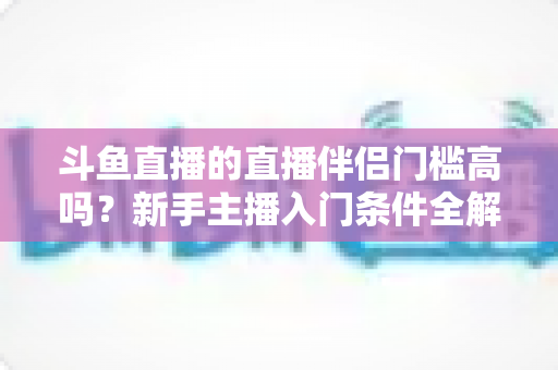 斗鱼直播的直播伴侣门槛高吗?新手主播入门条件全解析与快速上手指南 斗鱼直播的直播伴侣门槛高吗?新手主播入门条件全解析与快速上手指南
