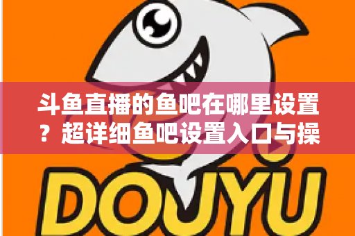 斗鱼直播的鱼吧在哪里设置？超详细鱼吧设置入口与操作教程全解析