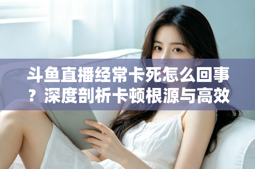 斗鱼直播经常卡死怎么回事？深度剖析卡顿根源与高效解决指南