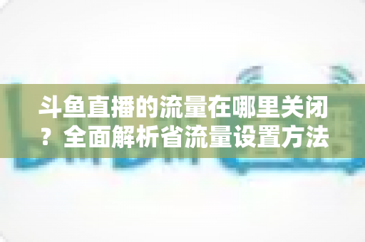 斗鱼直播的流量在哪里关闭?全面解析省流量设置方法与实用技巧 斗鱼直播的流量在哪里关闭?全面解析省流量设置方法与实用技巧