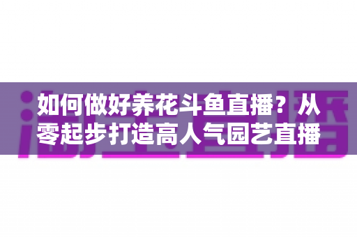 如何做好养花斗鱼直播？从零起步打造高人气园艺直播间的实战指南