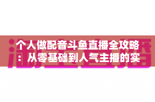 个人做配音斗鱼直播全攻略：从零基础到人气主播的实战指南
